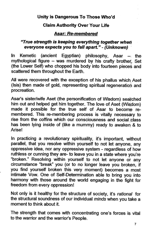Unity is Dangerous To Those Who’d Claim Authority Over Your Life Asar: Re-membered “True strength is keeping everything together wheri everyone expects you to fall apart.” - (Unknown) In Kemetic (ancient Egyptian) philosophy, Asar — the mythological figure — was murdered by his crafty brother, Set (the Lower Seif) who chopped his body into fourteen pieces and scattered them throughout the Earth. All were recovered with the exception of his phallus which Aset (Isis) then made of gold, representing spiritual regeneration and procreation. Asar’s sister/wife Aset (the personification of Wisdom) seaiched him out and helped get him together. The love of Aset (Wisdom) made it possible for the true seif of Asar to become re- membered. This re-membering process s vitally necessary to fise from the coffins which our consciousness and social class has been lying inside of (like a mummy) ready to awaken & to Avisel In practicing a revolutionary spirituality, its important, without parallel, that you resolve within yourself to ot let anyone, any oppressive idea, nor any oppressive system - regardless of how ruthless or cunning they are- to leave you in a state where you’re “broken.” Resolving within yourself o not let anyone or any circumstance "break” you (of to no longer leave you broken, if you find yourself broken this very moment) becomes a most intimate Vow. One of Self-Determination able to bring you into harmony with those around the world engaging in the fight for freedom from every oppression! Not only is it healthy for the structure of society, it’s rational for the structural soundness of our individual minds when you take a moment to think about it The strength that comes with concentrating one’s forces is vital to the warrior and the warrior’s People. 7